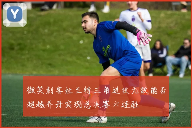 微笑刺客杜兰特三角进攻无敌能否超越乔丹实现总决赛六连胜