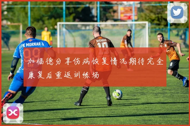 加福德分享伤病恢复情况期待完全康复后重返训练场