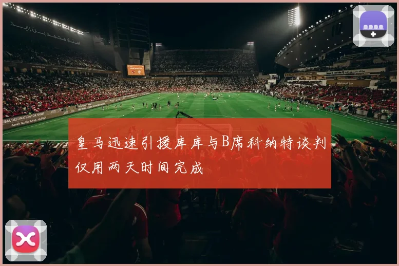 皇马迅速引援库库与B席科纳特谈判仅用两天时间完成