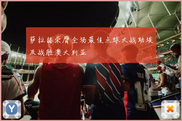 萨拉赫荣膺全场最佳点球大战助埃及战胜澳大利亚