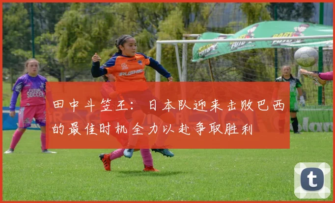田中斗笠王：日本队迎来击败巴西的最佳时机全力以赴争取胜利