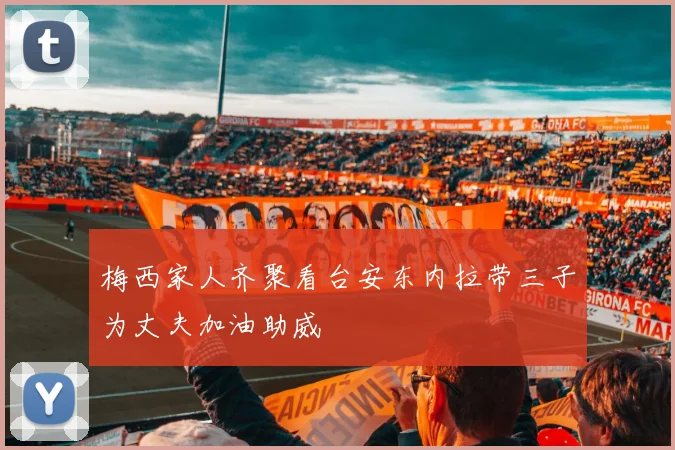 梅西家人齐聚看台安东内拉带三子为丈夫加油助威