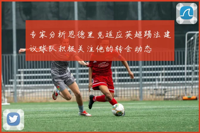 专家分析恩德里克适应英超踢法建议球队积极关注他的转会动态
