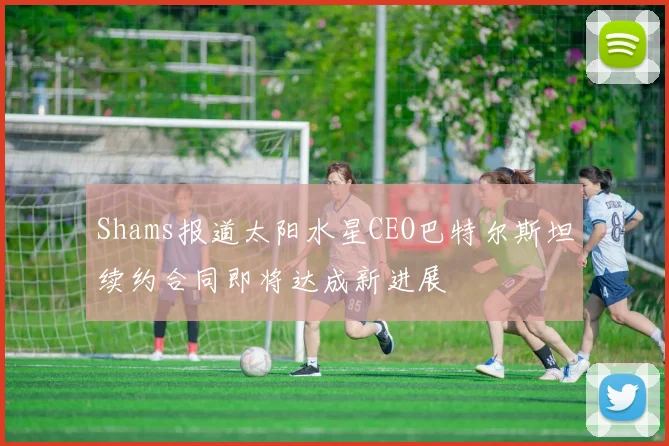 Shams报道太阳水星CEO巴特尔斯坦续约合同即将达成新进展