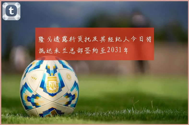 隆戈透露科莫托及其经纪人今日将抵达米兰总部签约至2031年