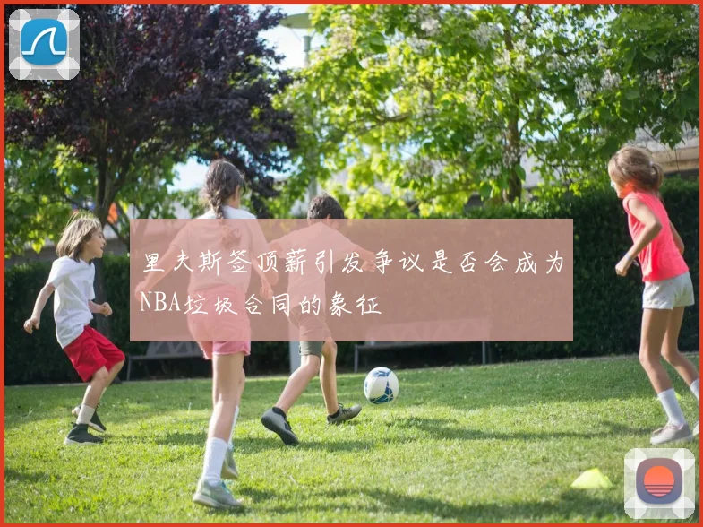 里夫斯签顶薪引发争议是否会成为NBA垃圾合同的象征