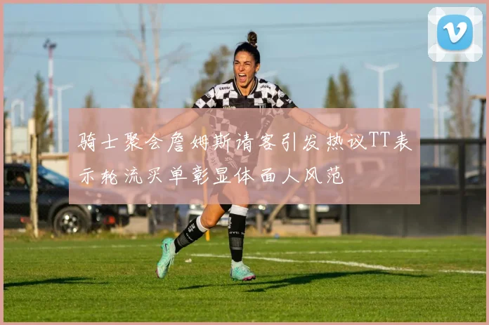 骑士聚会詹姆斯请客引发热议TT表示轮流买单彰显体面人风范