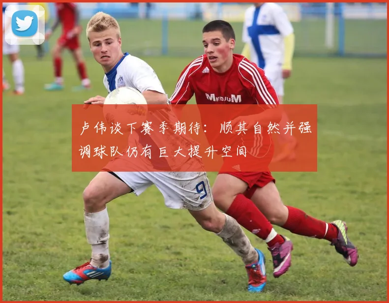 卢伟谈下赛季期待：顺其自然并强调球队仍有巨大提升空间
