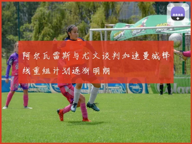 阿尔瓦雷斯与尤文谈判加速曼城锋线重组计划逐渐明朗