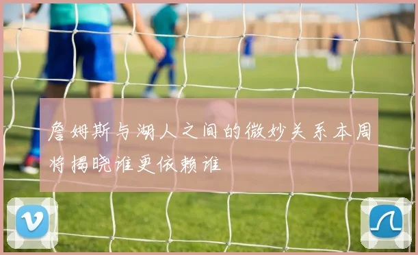 詹姆斯与湖人之间的微妙关系本周将揭晓谁更依赖谁