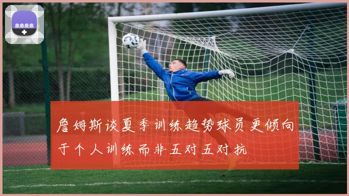 詹姆斯谈夏季训练趋势球员更倾向于个人训练而非五对五对抗