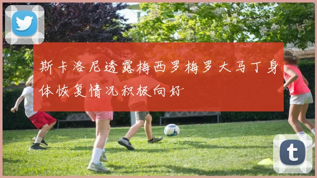 斯卡洛尼透露梅西罗梅罗大马丁身体恢复情况积极向好