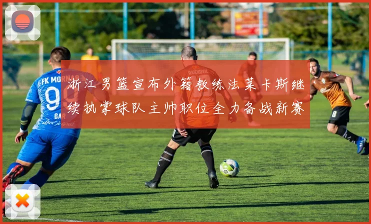 浙江男篮宣布外籍教练法莱卡斯继续执掌球队主帅职位全力备战新赛季