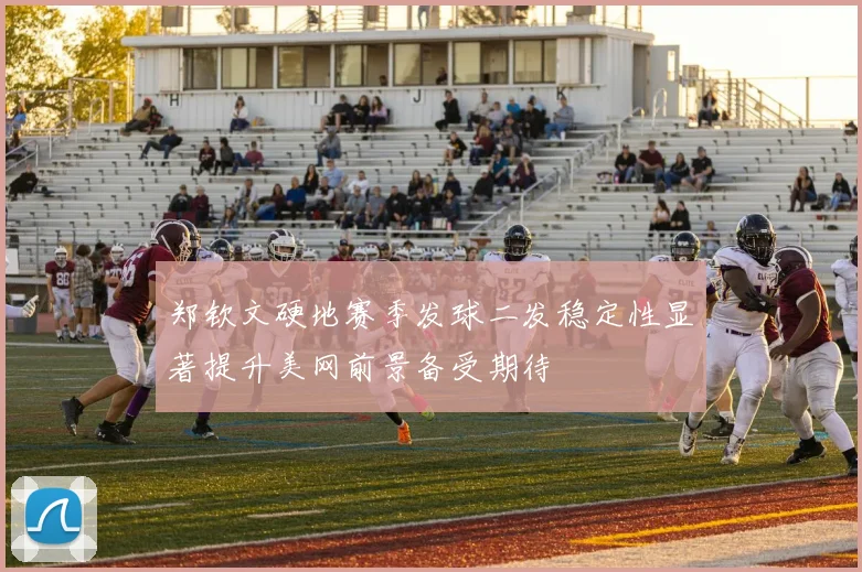 郑钦文硬地赛季发球二发稳定性显著提升美网前景备受期待