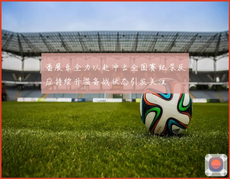 潘展乐全力以赴冲击全国赛纪录反应持续升温备战状态引发关注