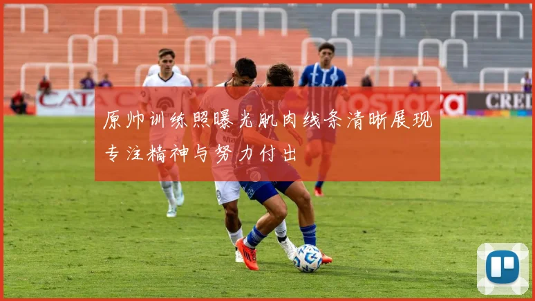 原帅训练照曝光肌肉线条清晰展现专注精神与努力付出