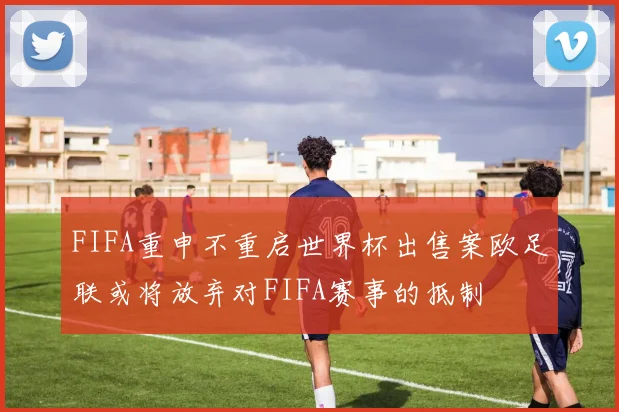 FIFA重申不重启世界杯出售案欧足联或将放弃对FIFA赛事的抵制
