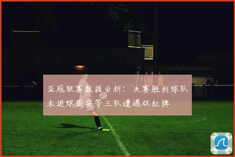 亚冠联赛数据分析：决赛胜利球队未进球国安等三队遭遇双红牌