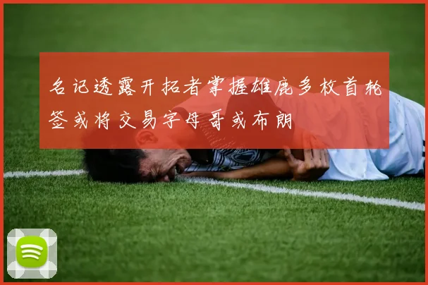 名记透露开拓者掌握雄鹿多枚首轮签或将交易字母哥或布朗