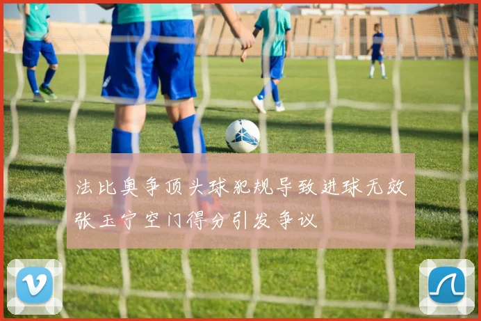 法比奥争顶头球犯规导致进球无效张玉宁空门得分引发争议