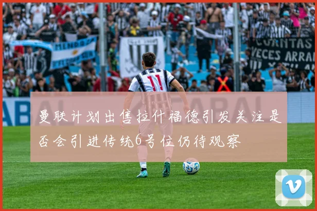 曼联计划出售拉什福德引发关注是否会引进传统6号位仍待观察