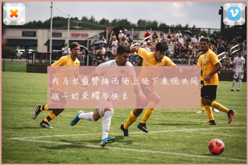 内马尔盛赞梅西场上场下表现共同战斗的荣耀与快乐